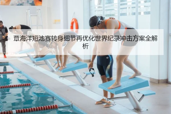 覃海洋短池赛转身细节再优化世界纪录冲击方案全解析